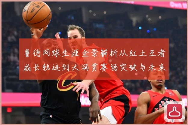 鲁德网球生涯全景解析从红土王者成长轨迹到大满贯赛场突破与未来展望