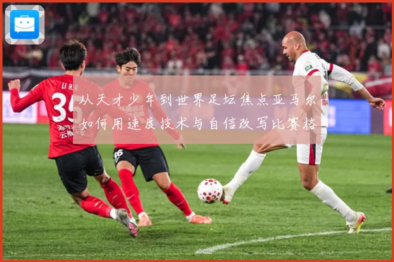 从天才少年到世界足坛焦点亚马尔如何用速度技术与自信改写比赛格局