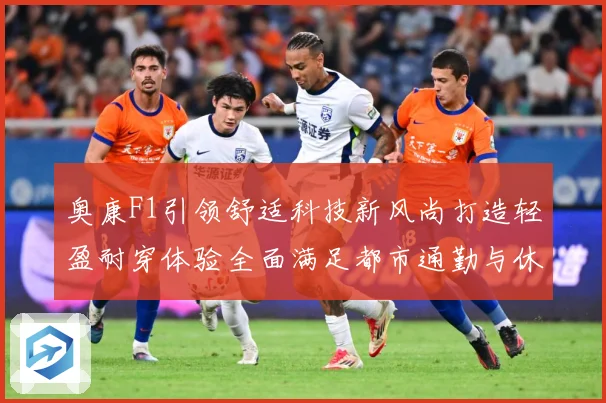 奥康F1引领舒适科技新风尚打造轻盈耐穿体验全面满足都市通勤与休闲出行需求