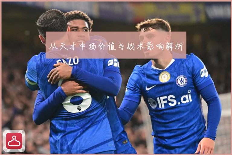 从天才中场价值与战术影响解析