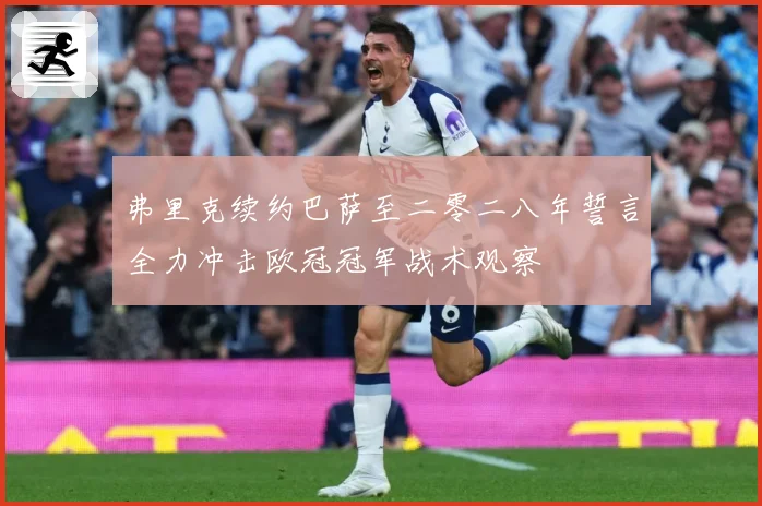 弗里克续约巴萨至二零二八年誓言全力冲击欧冠冠军战术观察